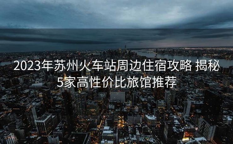 2023年蘇州火車站周邊住宿攻略 揭秘5家高性價比旅館推薦