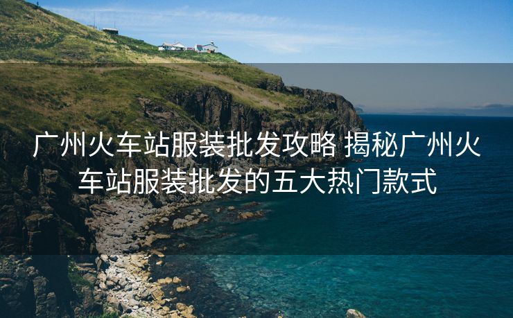 廣州火車站服裝批發(fā)攻略 揭秘廣州火車站服裝批發(fā)的五大熱門款式
