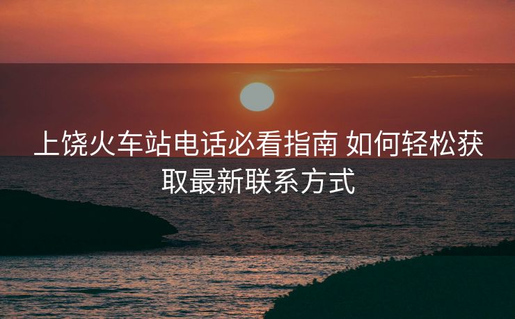 上饒火車站電話必看指南 如何輕松獲取最新聯(lián)系方式