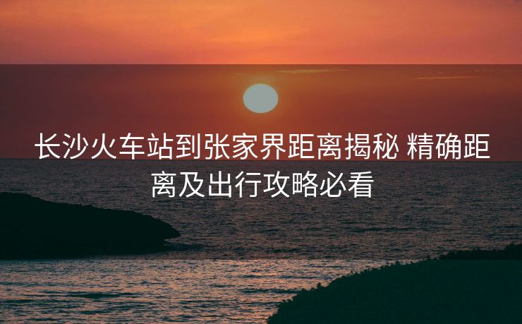長沙火車站到張家界距離揭秘 精確距離及出行攻略必看
