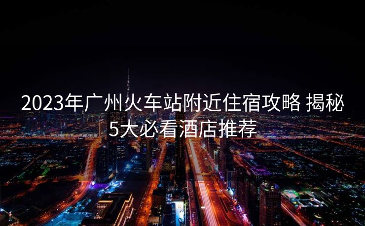2023年廣州火車站附近住宿攻略 揭秘5大必看酒店推薦