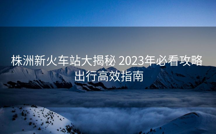 株洲新火車站大揭秘 2023年必看攻略 出行高效指南