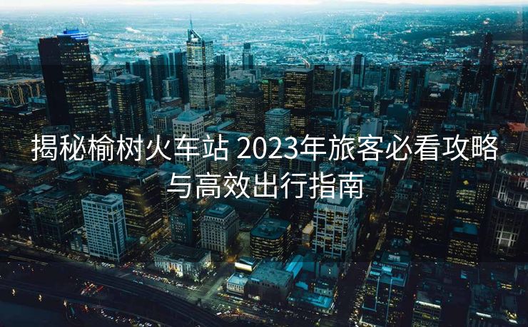 揭秘榆樹火車站 2023年旅客必看攻略與高效出行指南