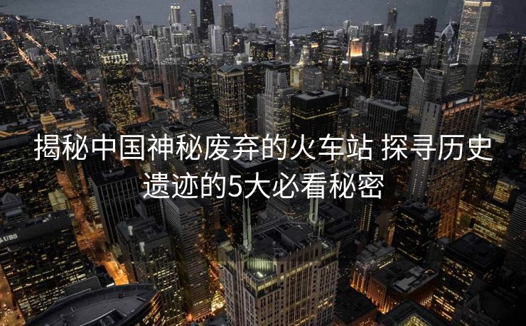 揭秘中國神秘廢棄的火車站 探尋歷史遺跡的5大必看秘密 揭秘中國神秘廢棄的火車站 探尋歷史遺跡的5大必看秘密