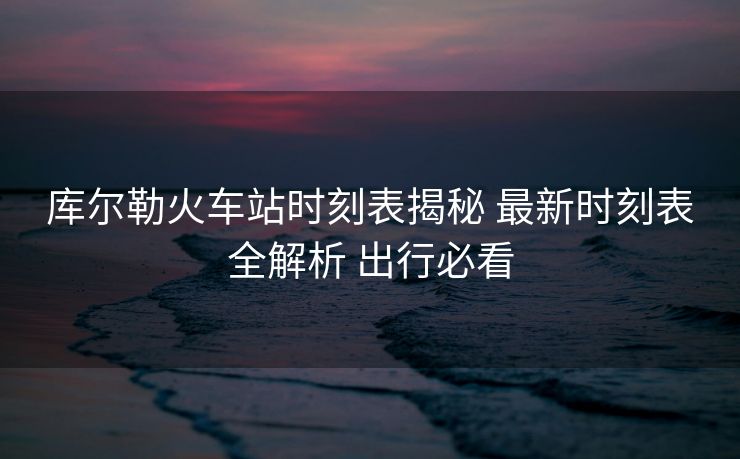 庫爾勒火車站時刻表揭秘 最新時刻表全解析 出行必看