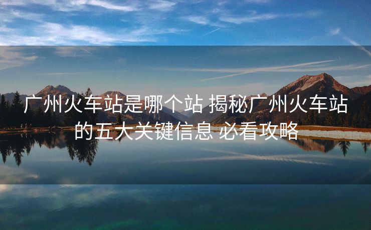 廣州火車站是哪個站 揭秘廣州火車站的五大關(guān)鍵信息 必看攻略