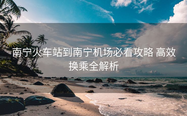 南寧火車站到南寧機場必看攻略 高效換乘全解析