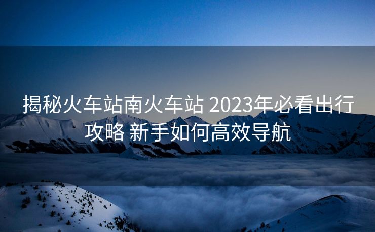 揭秘火車站南火車站 2023年必看出行攻略 新手如何高效導航 揭秘火車站南火車站 2023年必看出行攻略 新手如何高效導航