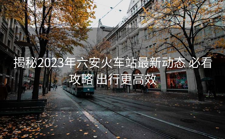 揭秘2023年六安火車站最新動態(tài) 必看攻略 出行更高效