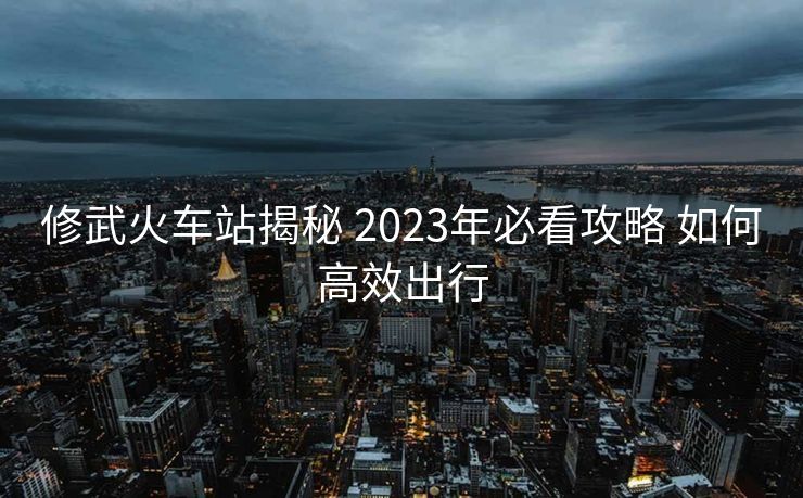 修武火車(chē)站揭秘 2023年必看攻略 如何高效出行