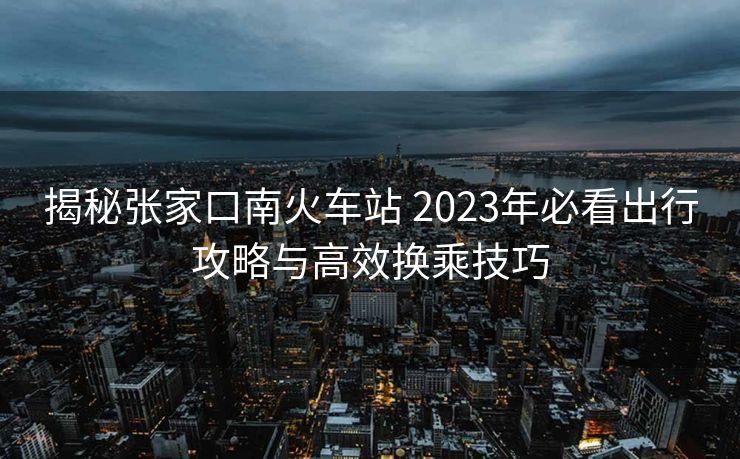 揭秘張家口南火車站 2023年必看出行攻略與高效換乘技巧