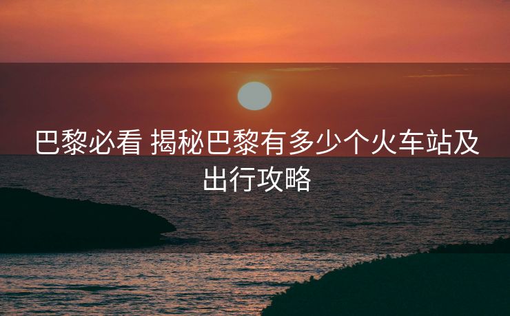 巴黎必看 揭秘巴黎有多少個火車站及出行攻略