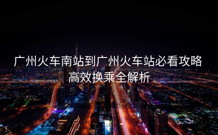 廣州火車南站到廣州火車站必看攻略 高效換乘全解析