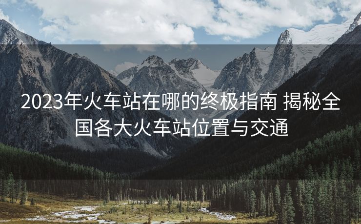 2023年火車站在哪的終極指南 揭秘全國(guó)各大火車站位置與交通 2023年火車站在哪的終極指南 揭秘全國(guó)各大火車站位置與交通
