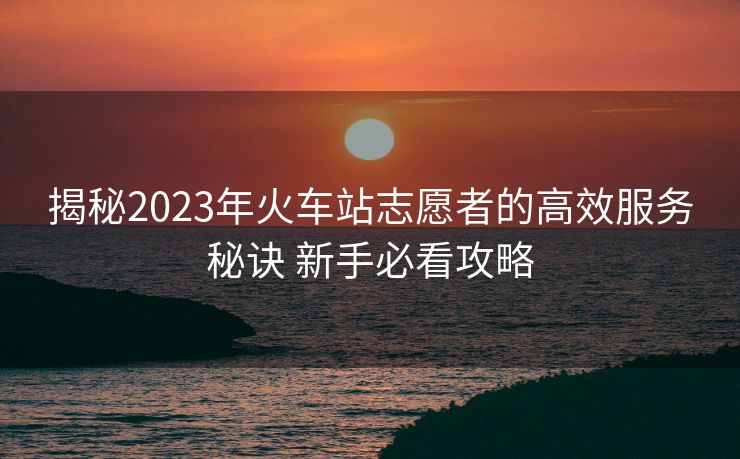 揭秘2023年火車(chē)站志愿者的高效服務(wù)秘訣 新手必看攻略