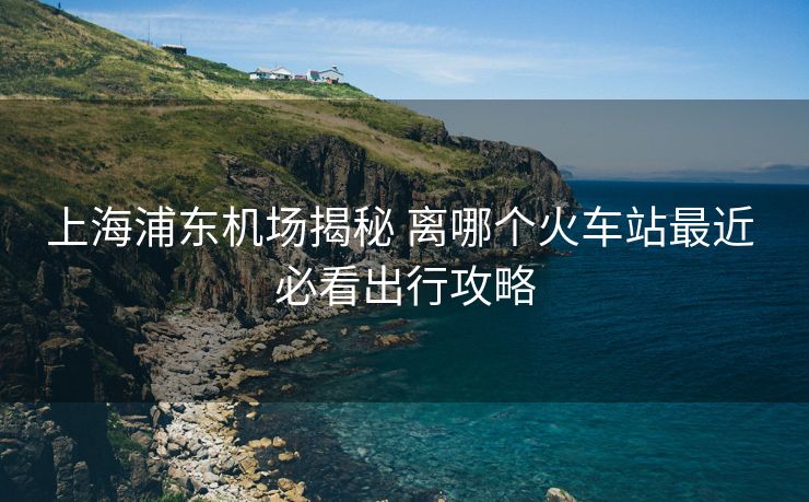 上海浦東機(jī)場(chǎng)揭秘 離哪個(gè)火車(chē)站最近 必看出行攻略