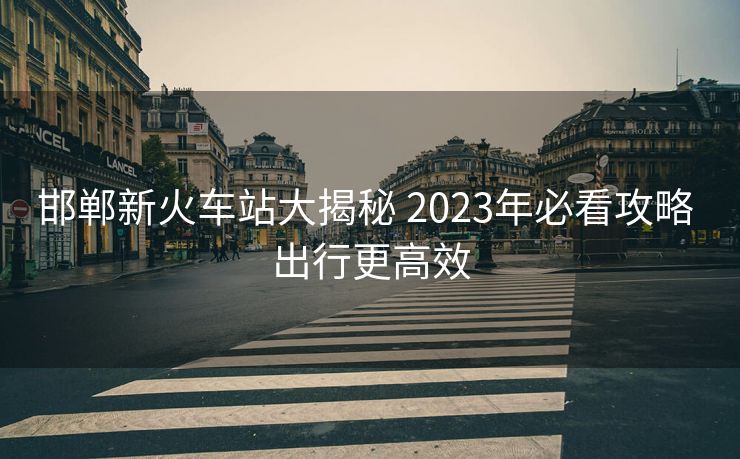 邯鄲新火車站大揭秘 2023年必看攻略 出行更高效