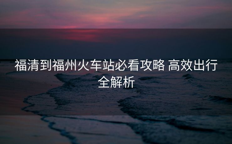 福清到福州火車站必看攻略 高效出行全解析