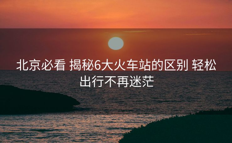 北京必看 揭秘6大火車站的區(qū)別 輕松出行不再迷茫