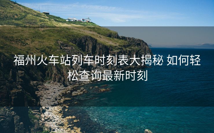 福州火車站列車時(shí)刻表大揭秘 如何輕松查詢最新時(shí)刻