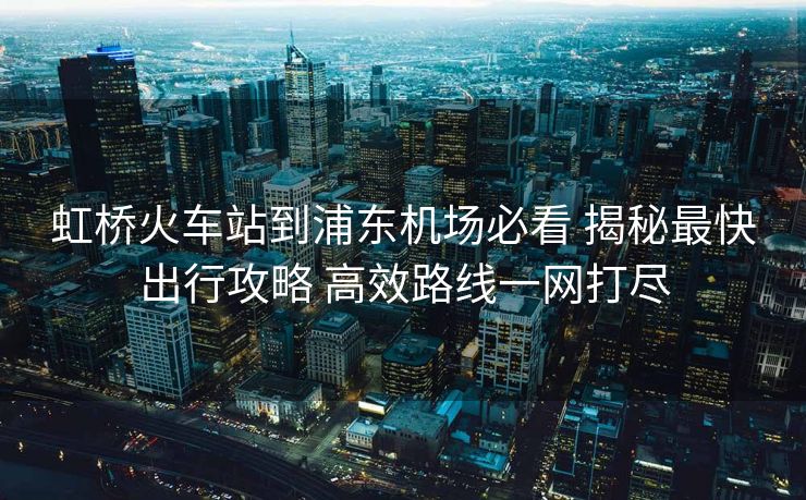 虹橋火車站到浦東機(jī)場必看 揭秘最快出行攻略 高效路線一網(wǎng)打盡
