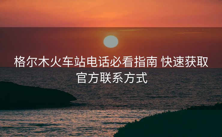 格爾木火車站電話必看指南 快速獲取官方聯(lián)系方式