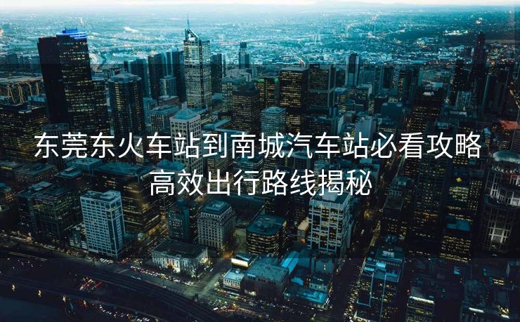 東莞東火車站到南城汽車站必看攻略 高效出行路線揭秘