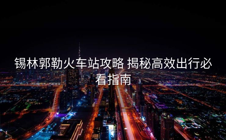 錫林郭勒火車站攻略 揭秘高效出行必看指南