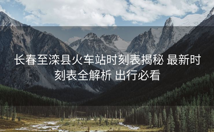 長春至灤縣火車站時刻表揭秘 最新時刻表全解析 出行必看