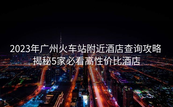 2023年廣州火車站附近酒店查詢攻略 揭秘5家必看高性價(jià)比酒店