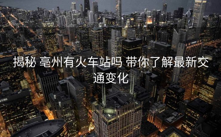揭秘 亳州有火車站嗎 帶你了解最新交通變化