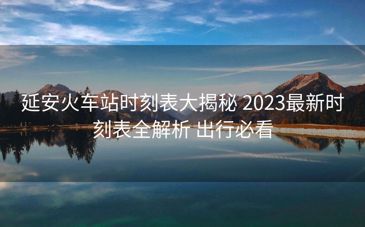 延安火車站時刻表大揭秘 2023最新時刻表全解析 出行必看