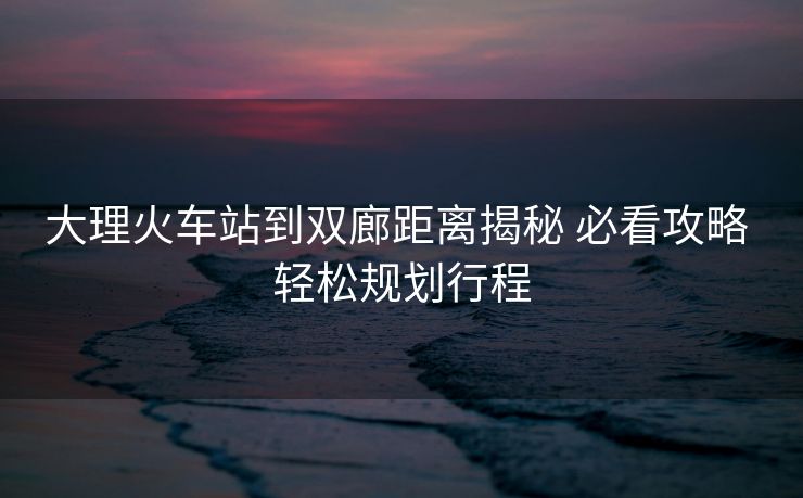 大理火車站到雙廊距離揭秘 必看攻略 輕松規(guī)劃行程