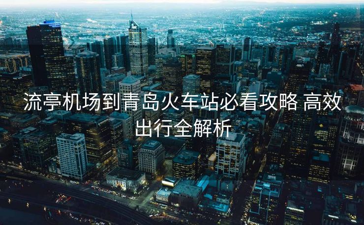 流亭機(jī)場(chǎng)到青島火車站必看攻略 高效出行全解析 流亭機(jī)場(chǎng)到青島火車站必看攻略 高效出行全解析