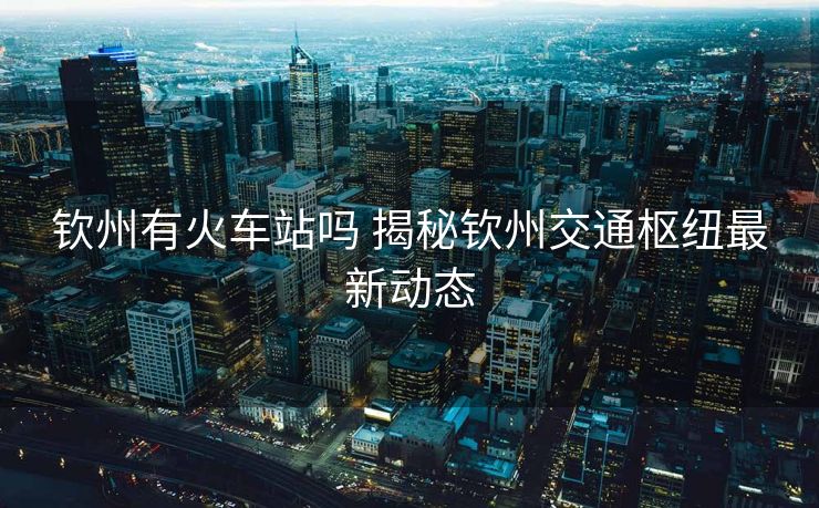 欽州有火車站嗎 揭秘欽州交通樞紐最新動態(tài)