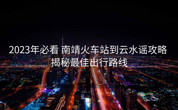 2023年必看 南靖火車站到云水謠攻略 揭秘最佳出行路線