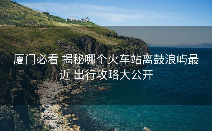 廈門必看 揭秘哪個(gè)火車站離鼓浪嶼最近 出行攻略大公開(kāi)