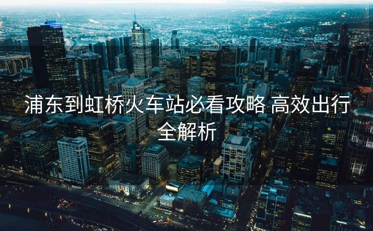 浦東到虹橋火車站必看攻略 高效出行全解析