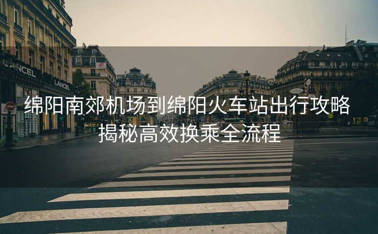 綿陽(yáng)南郊機(jī)場(chǎng)到綿陽(yáng)火車站出行攻略 揭秘高效換乘全流程