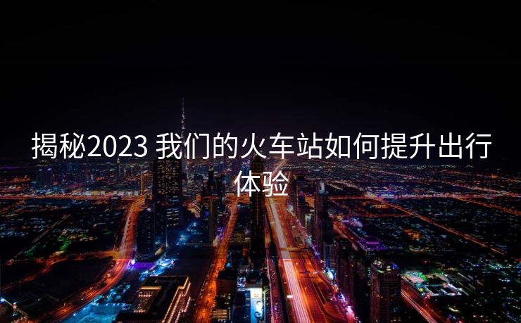 揭秘2023 我們的火車站如何提升出行體驗