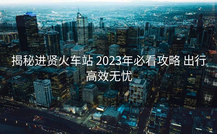 揭秘進(jìn)賢火車站 2023年必看攻略 出行高效無憂