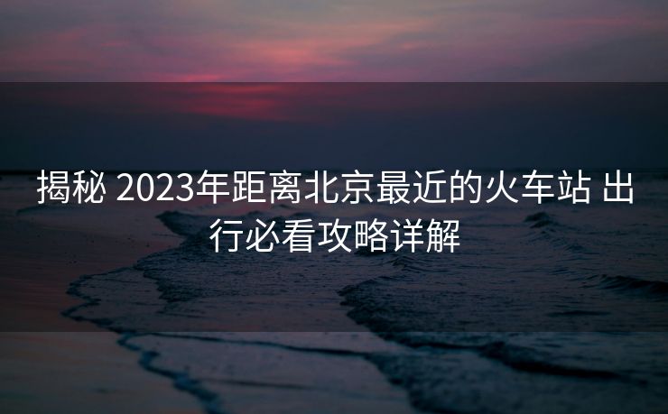 揭秘 2023年距離北京最近的火車站 出行必看攻略詳解