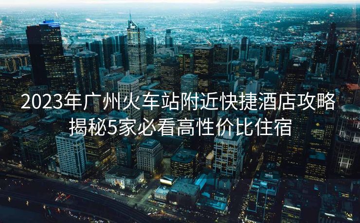 2023年廣州火車站附近快捷酒店攻略 揭秘5家必看高性價比住宿