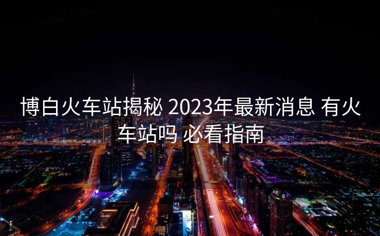博白火車站揭秘 2023年最新消息 有火車站嗎 必看指南