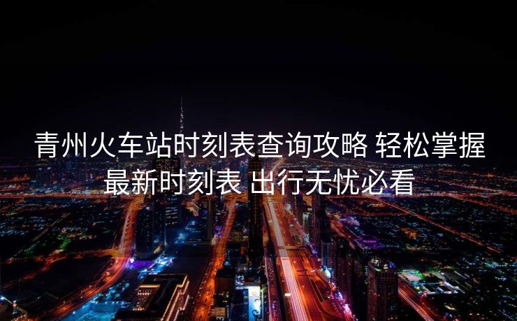 青州火車站時(shí)刻表查詢攻略 輕松掌握最新時(shí)刻表 出行無憂必看