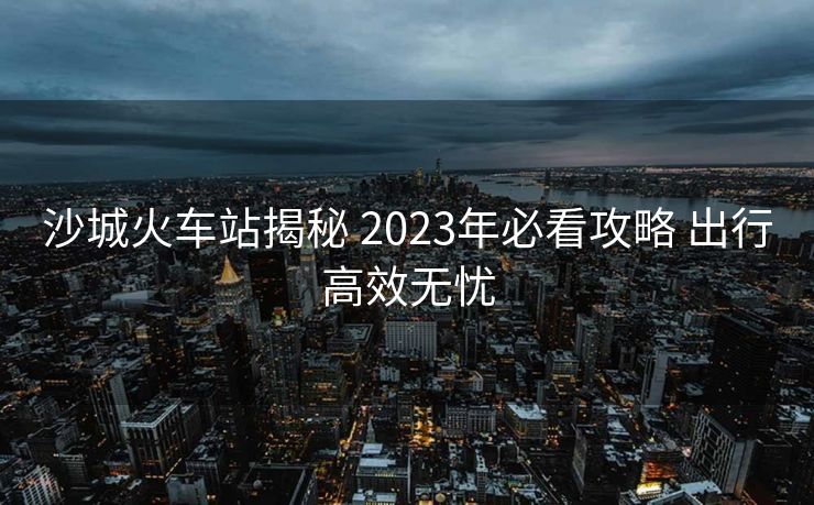 沙城火車站揭秘 2023年必看攻略 出行高效無憂