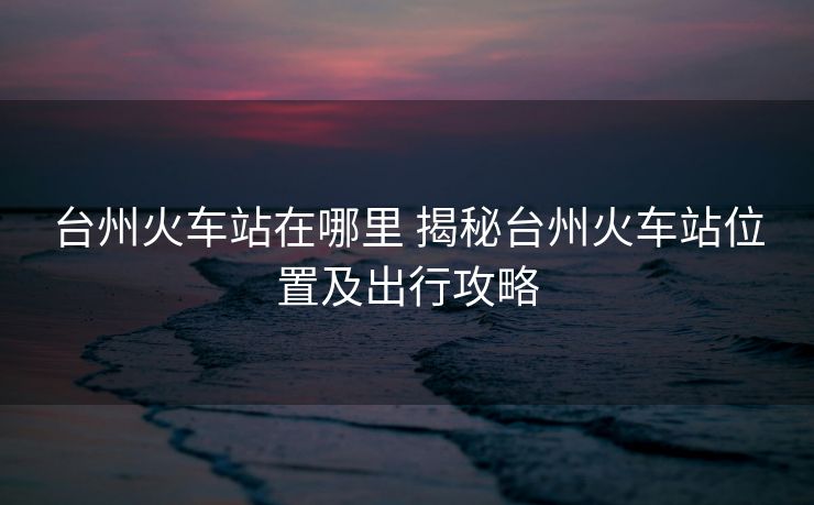 臺(tái)州火車站在哪里 揭秘臺(tái)州火車站位置及出行攻略