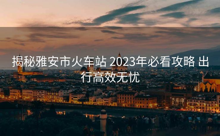 揭秘雅安市火車站 2023年必看攻略 出行高效無憂