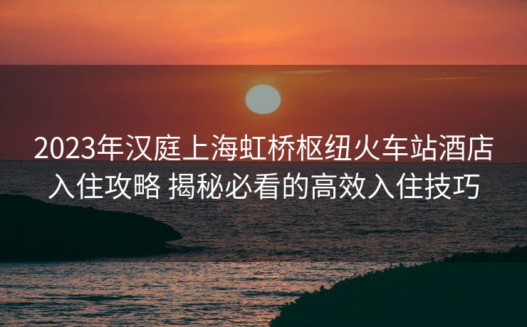 2023年漢庭上海虹橋樞紐火車站酒店入住攻略 揭秘必看的高效入住技巧