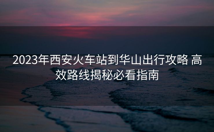 2023年西安火車站到華山出行攻略 高效路線揭秘必看指南